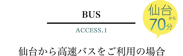 BUS ACCESS.1　仙台から70分　仙台から高速バスをご利用の場合