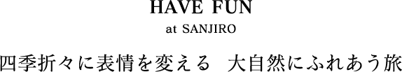 HAVE FUN at SANJIRO/四季折々に表情を変える  大自然にふれあう旅