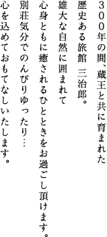 300年の間、蔵王と共に育まれた歴史ある旅館 三治郎。雄大な自然に囲まれて心身ともに癒されるひとときをお過ごし頂けます。別荘気分でのんびりゆったり…心を込めておもてなしいたします。