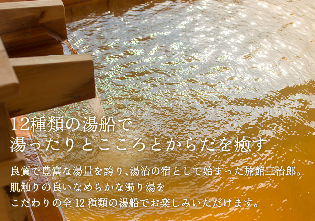 12種類の湯船で湯ったりとこころとからだを癒す　良質で豊富な湯量を誇り、湯治の宿として始まった旅館三治郎。肌触りの良いなめらかな濁り湯をこだわりの全12種類の湯船でお楽しみいただけます。