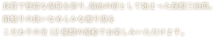 良質で豊富な湯量を誇り、湯治の宿として始まった旅館三治郎。肌触りの良いなめらかな濁り湯をこだわりの全12種類の湯船でお楽しみいただけます。